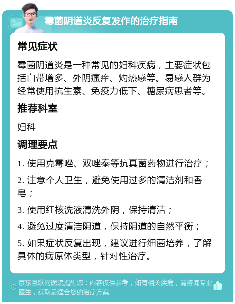 霉菌阴道炎反复发作的治疗指南 常见症状 霉菌阴道炎是一种常见的妇科疾病，主要症状包括白带增多、外阴瘙痒、灼热感等。易感人群为经常使用抗生素、免疫力低下、糖尿病患者等。 推荐科室 妇科 调理要点 1. 使用克霉唑、双唑泰等抗真菌药物进行治疗； 2. 注意个人卫生，避免使用过多的清洁剂和香皂； 3. 使用红核洗液清洗外阴，保持清洁； 4. 避免过度清洁阴道，保持阴道的自然平衡； 5. 如果症状反复出现，建议进行细菌培养，了解具体的病原体类型，针对性治疗。