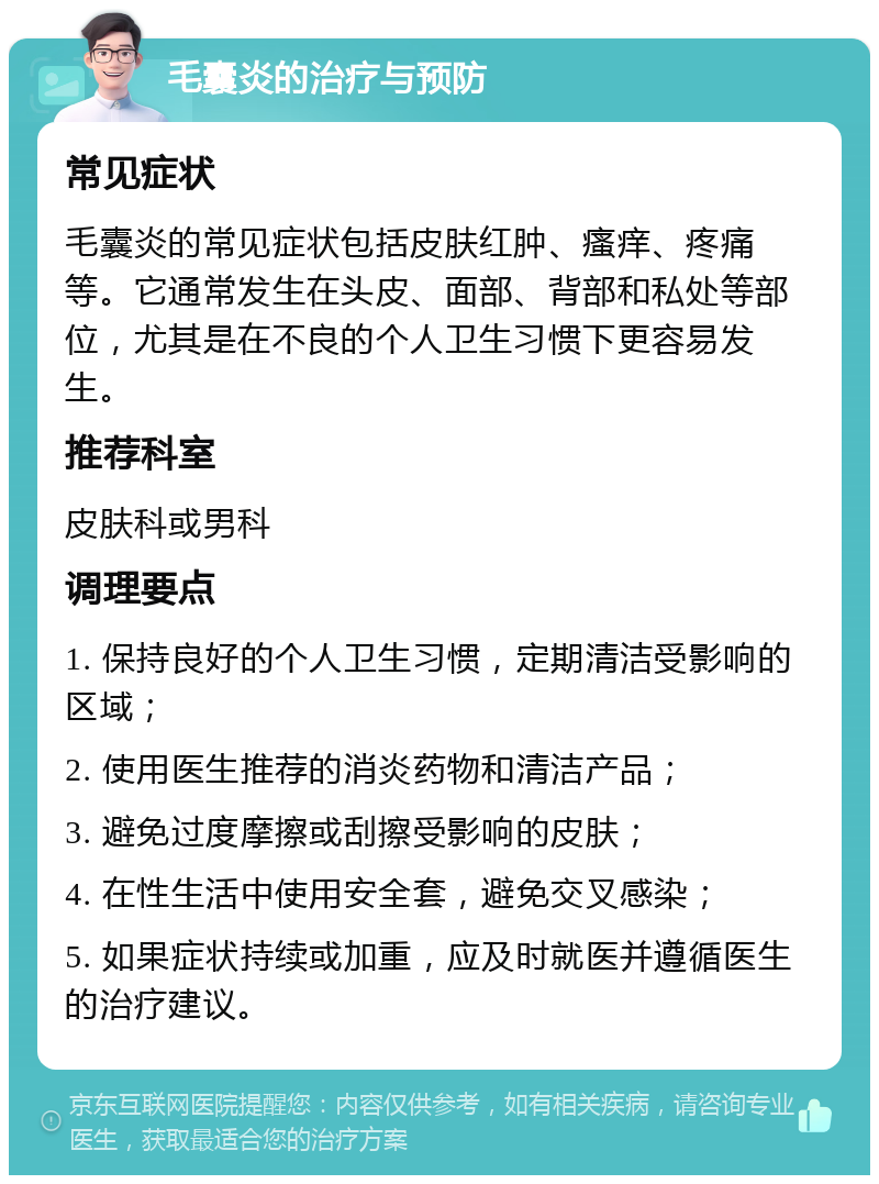 毛囊炎的治疗与预防 常见症状 毛囊炎的常见症状包括皮肤红肿、瘙痒、疼痛等。它通常发生在头皮、面部、背部和私处等部位，尤其是在不良的个人卫生习惯下更容易发生。 推荐科室 皮肤科或男科 调理要点 1. 保持良好的个人卫生习惯，定期清洁受影响的区域； 2. 使用医生推荐的消炎药物和清洁产品； 3. 避免过度摩擦或刮擦受影响的皮肤； 4. 在性生活中使用安全套，避免交叉感染； 5. 如果症状持续或加重，应及时就医并遵循医生的治疗建议。