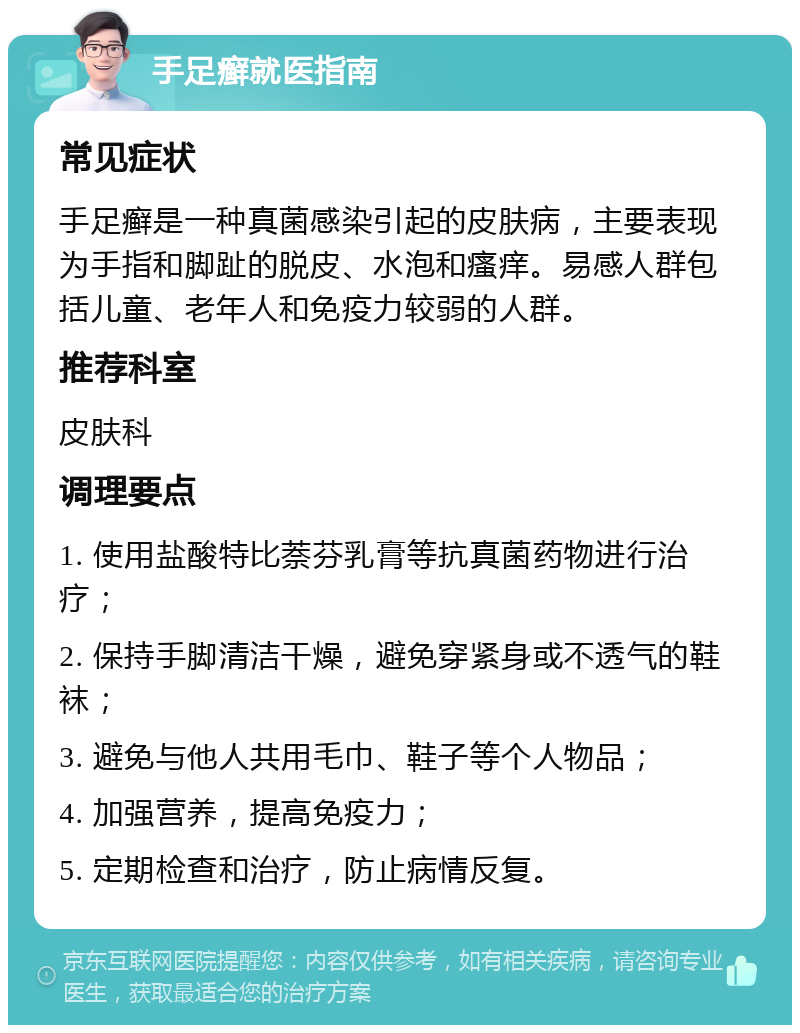 手足癣就医指南 常见症状 手足癣是一种真菌感染引起的皮肤病，主要表现为手指和脚趾的脱皮、水泡和瘙痒。易感人群包括儿童、老年人和免疫力较弱的人群。 推荐科室 皮肤科 调理要点 1. 使用盐酸特比萘芬乳膏等抗真菌药物进行治疗； 2. 保持手脚清洁干燥，避免穿紧身或不透气的鞋袜； 3. 避免与他人共用毛巾、鞋子等个人物品； 4. 加强营养，提高免疫力； 5. 定期检查和治疗，防止病情反复。