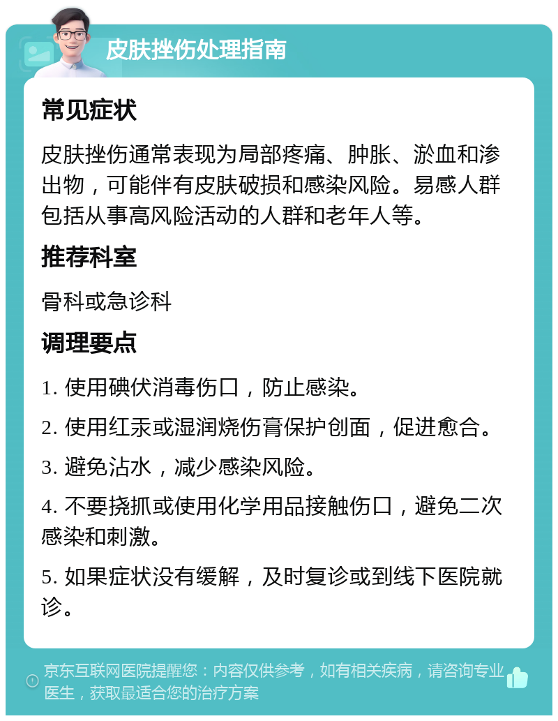 皮肤挫伤处理指南 常见症状 皮肤挫伤通常表现为局部疼痛、肿胀、淤血和渗出物，可能伴有皮肤破损和感染风险。易感人群包括从事高风险活动的人群和老年人等。 推荐科室 骨科或急诊科 调理要点 1. 使用碘伏消毒伤口，防止感染。 2. 使用红汞或湿润烧伤膏保护创面，促进愈合。 3. 避免沾水，减少感染风险。 4. 不要挠抓或使用化学用品接触伤口，避免二次感染和刺激。 5. 如果症状没有缓解，及时复诊或到线下医院就诊。