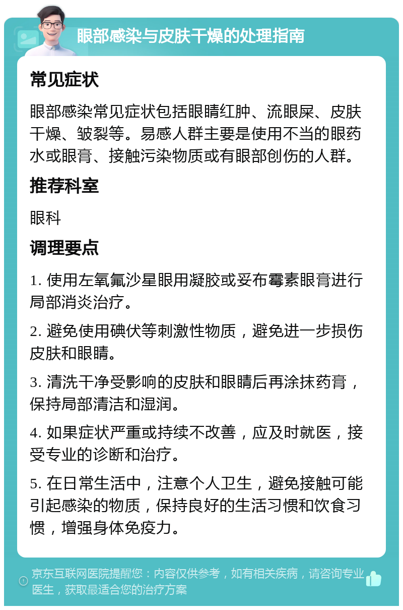 眼部感染与皮肤干燥的处理指南 常见症状 眼部感染常见症状包括眼睛红肿、流眼屎、皮肤干燥、皱裂等。易感人群主要是使用不当的眼药水或眼膏、接触污染物质或有眼部创伤的人群。 推荐科室 眼科 调理要点 1. 使用左氧氟沙星眼用凝胶或妥布霉素眼膏进行局部消炎治疗。 2. 避免使用碘伏等刺激性物质，避免进一步损伤皮肤和眼睛。 3. 清洗干净受影响的皮肤和眼睛后再涂抹药膏，保持局部清洁和湿润。 4. 如果症状严重或持续不改善，应及时就医，接受专业的诊断和治疗。 5. 在日常生活中，注意个人卫生，避免接触可能引起感染的物质，保持良好的生活习惯和饮食习惯，增强身体免疫力。