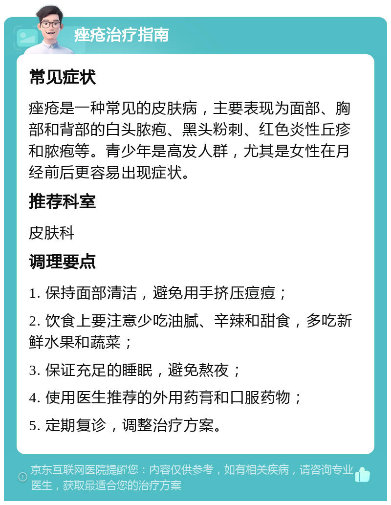 痤疮治疗指南 常见症状 痤疮是一种常见的皮肤病，主要表现为面部、胸部和背部的白头脓疱、黑头粉刺、红色炎性丘疹和脓疱等。青少年是高发人群，尤其是女性在月经前后更容易出现症状。 推荐科室 皮肤科 调理要点 1. 保持面部清洁，避免用手挤压痘痘； 2. 饮食上要注意少吃油腻、辛辣和甜食，多吃新鲜水果和蔬菜； 3. 保证充足的睡眠，避免熬夜； 4. 使用医生推荐的外用药膏和口服药物； 5. 定期复诊，调整治疗方案。