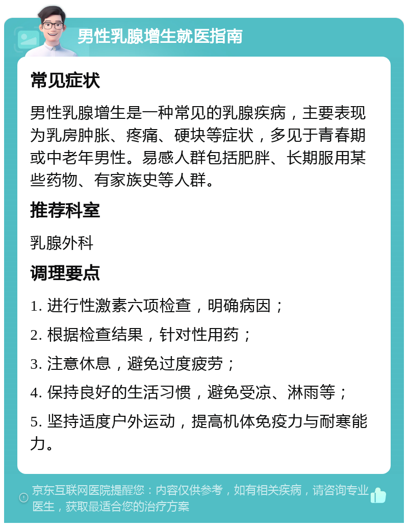 男性乳腺增生就医指南 常见症状 男性乳腺增生是一种常见的乳腺疾病，主要表现为乳房肿胀、疼痛、硬块等症状，多见于青春期或中老年男性。易感人群包括肥胖、长期服用某些药物、有家族史等人群。 推荐科室 乳腺外科 调理要点 1. 进行性激素六项检查，明确病因； 2. 根据检查结果，针对性用药； 3. 注意休息，避免过度疲劳； 4. 保持良好的生活习惯，避免受凉、淋雨等； 5. 坚持适度户外运动，提高机体免疫力与耐寒能力。