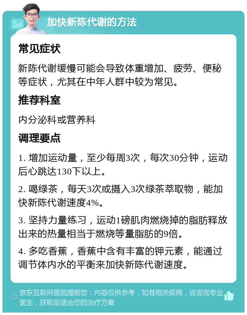 加快新陈代谢的方法 常见症状 新陈代谢缓慢可能会导致体重增加、疲劳、便秘等症状，尤其在中年人群中较为常见。 推荐科室 内分泌科或营养科 调理要点 1. 增加运动量，至少每周3次，每次30分钟，运动后心跳达130下以上。 2. 喝绿茶，每天3次或摄入3次绿茶萃取物，能加快新陈代谢速度4%。 3. 坚持力量练习，运动1磅肌肉燃烧掉的脂肪释放出来的热量相当于燃烧等量脂肪的9倍。 4. 多吃香蕉，香蕉中含有丰富的钾元素，能通过调节体内水的平衡来加快新陈代谢速度。