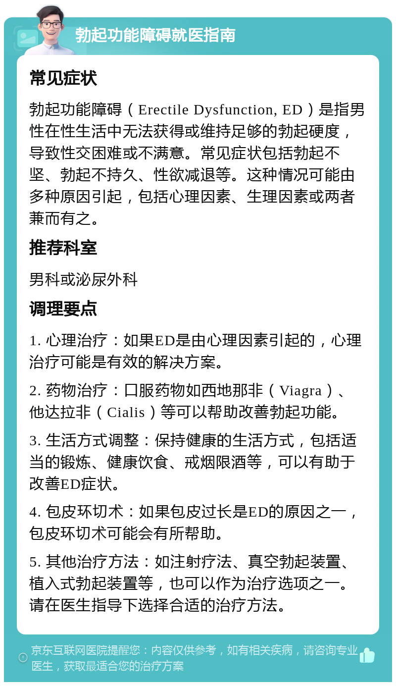 勃起功能障碍就医指南 常见症状 勃起功能障碍（Erectile Dysfunction, ED）是指男性在性生活中无法获得或维持足够的勃起硬度，导致性交困难或不满意。常见症状包括勃起不坚、勃起不持久、性欲减退等。这种情况可能由多种原因引起，包括心理因素、生理因素或两者兼而有之。 推荐科室 男科或泌尿外科 调理要点 1. 心理治疗：如果ED是由心理因素引起的，心理治疗可能是有效的解决方案。 2. 药物治疗：口服药物如西地那非（Viagra）、他达拉非（Cialis）等可以帮助改善勃起功能。 3. 生活方式调整：保持健康的生活方式，包括适当的锻炼、健康饮食、戒烟限酒等，可以有助于改善ED症状。 4. 包皮环切术：如果包皮过长是ED的原因之一，包皮环切术可能会有所帮助。 5. 其他治疗方法：如注射疗法、真空勃起装置、植入式勃起装置等，也可以作为治疗选项之一。请在医生指导下选择合适的治疗方法。