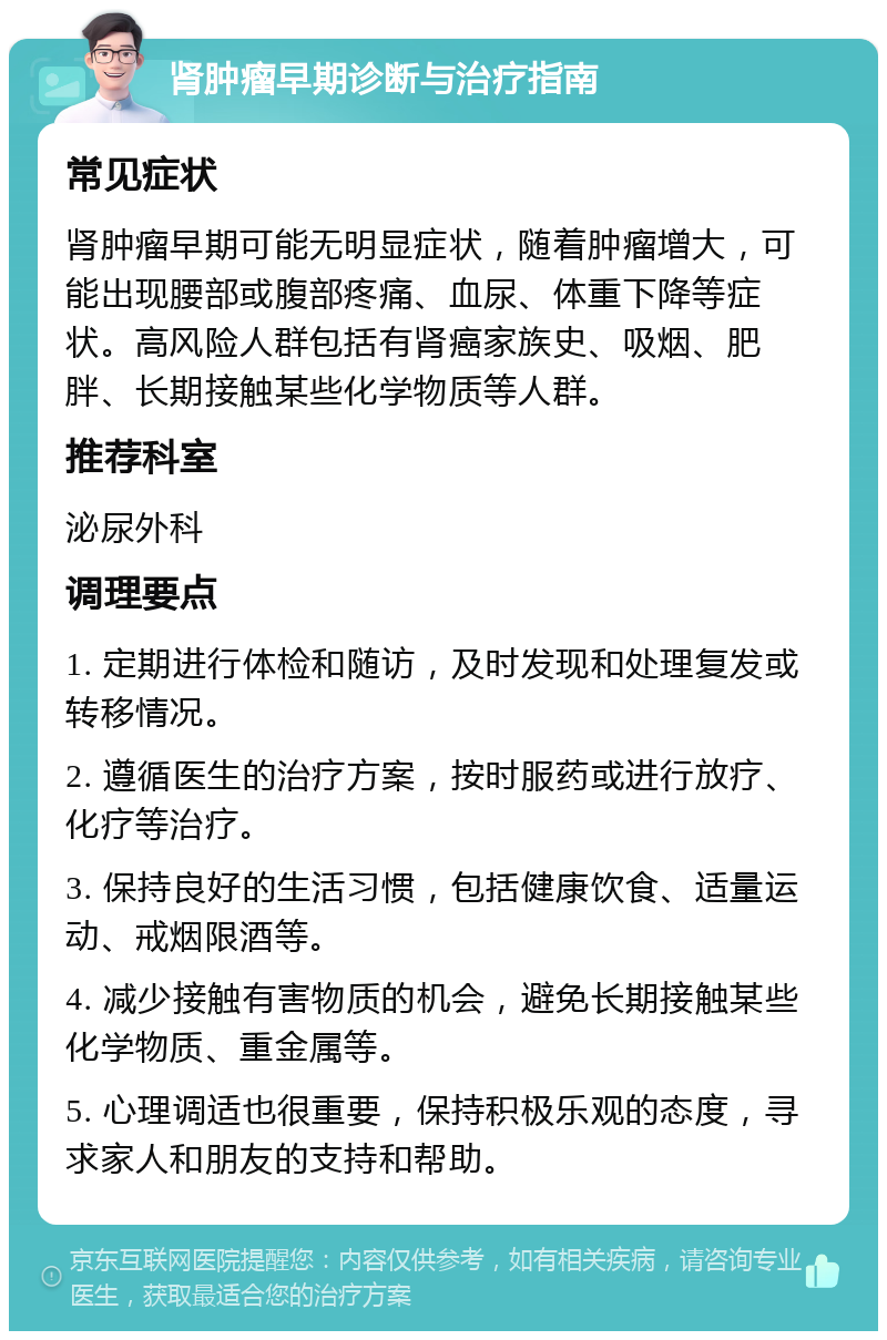 肾肿瘤早期诊断与治疗指南 常见症状 肾肿瘤早期可能无明显症状，随着肿瘤增大，可能出现腰部或腹部疼痛、血尿、体重下降等症状。高风险人群包括有肾癌家族史、吸烟、肥胖、长期接触某些化学物质等人群。 推荐科室 泌尿外科 调理要点 1. 定期进行体检和随访，及时发现和处理复发或转移情况。 2. 遵循医生的治疗方案，按时服药或进行放疗、化疗等治疗。 3. 保持良好的生活习惯，包括健康饮食、适量运动、戒烟限酒等。 4. 减少接触有害物质的机会，避免长期接触某些化学物质、重金属等。 5. 心理调适也很重要，保持积极乐观的态度，寻求家人和朋友的支持和帮助。