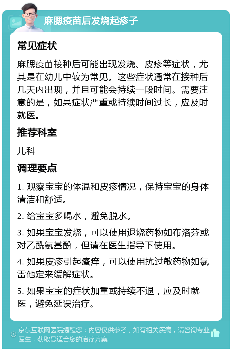 麻腮疫苗后发烧起疹子 常见症状 麻腮疫苗接种后可能出现发烧、皮疹等症状，尤其是在幼儿中较为常见。这些症状通常在接种后几天内出现，并且可能会持续一段时间。需要注意的是，如果症状严重或持续时间过长，应及时就医。 推荐科室 儿科 调理要点 1. 观察宝宝的体温和皮疹情况，保持宝宝的身体清洁和舒适。 2. 给宝宝多喝水，避免脱水。 3. 如果宝宝发烧，可以使用退烧药物如布洛芬或对乙酰氨基酚，但请在医生指导下使用。 4. 如果皮疹引起瘙痒，可以使用抗过敏药物如氯雷他定来缓解症状。 5. 如果宝宝的症状加重或持续不退，应及时就医，避免延误治疗。