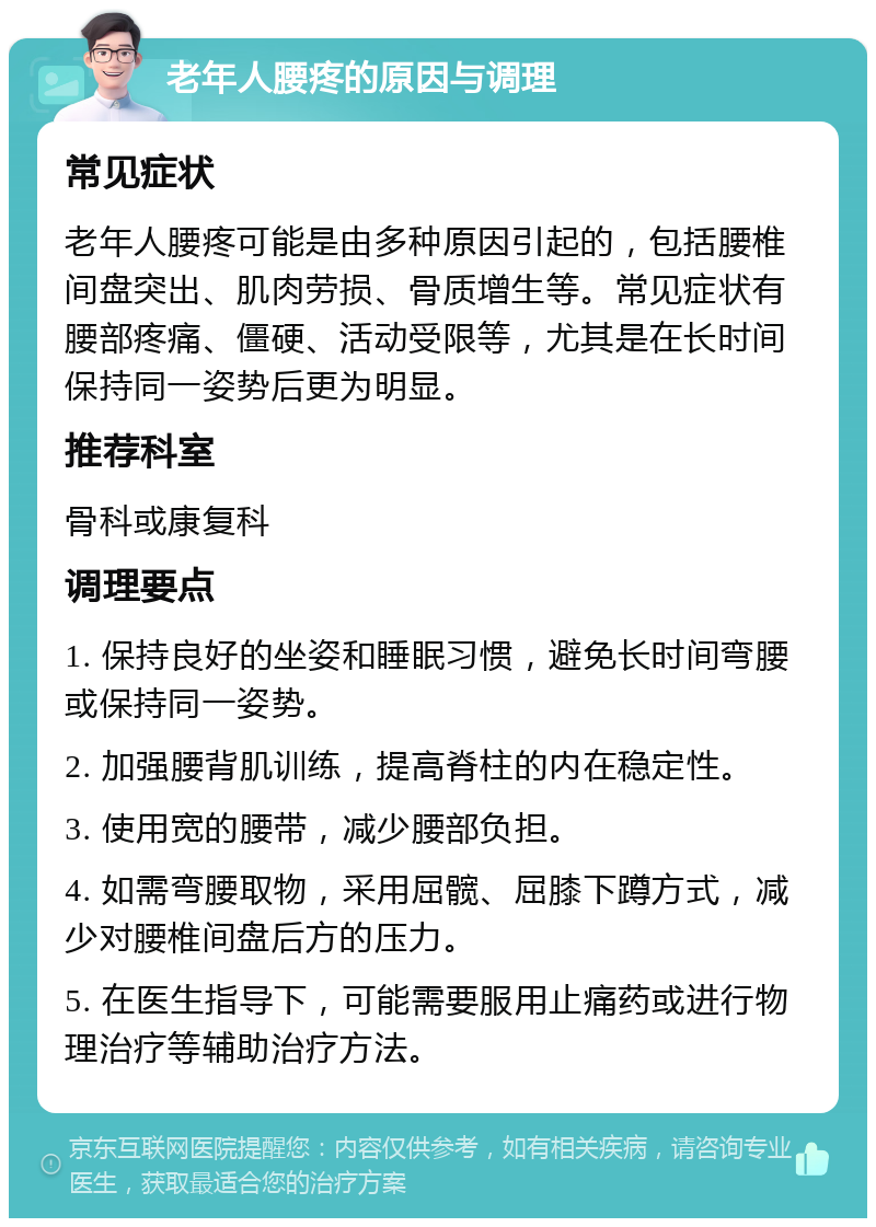 老年人腰疼的原因与调理 常见症状 老年人腰疼可能是由多种原因引起的，包括腰椎间盘突出、肌肉劳损、骨质增生等。常见症状有腰部疼痛、僵硬、活动受限等，尤其是在长时间保持同一姿势后更为明显。 推荐科室 骨科或康复科 调理要点 1. 保持良好的坐姿和睡眠习惯，避免长时间弯腰或保持同一姿势。 2. 加强腰背肌训练，提高脊柱的内在稳定性。 3. 使用宽的腰带，减少腰部负担。 4. 如需弯腰取物，采用屈髋、屈膝下蹲方式，减少对腰椎间盘后方的压力。 5. 在医生指导下，可能需要服用止痛药或进行物理治疗等辅助治疗方法。