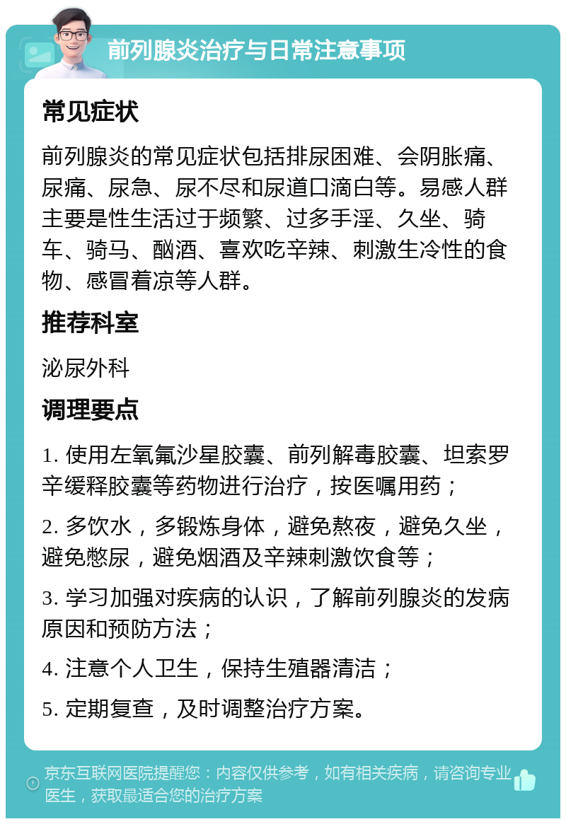 前列腺炎治疗与日常注意事项 常见症状 前列腺炎的常见症状包括排尿困难、会阴胀痛、尿痛、尿急、尿不尽和尿道口滴白等。易感人群主要是性生活过于频繁、过多手淫、久坐、骑车、骑马、酗酒、喜欢吃辛辣、刺激生冷性的食物、感冒着凉等人群。 推荐科室 泌尿外科 调理要点 1. 使用左氧氟沙星胶囊、前列解毒胶囊、坦索罗辛缓释胶囊等药物进行治疗，按医嘱用药； 2. 多饮水，多锻炼身体，避免熬夜，避免久坐，避免憋尿，避免烟酒及辛辣刺激饮食等； 3. 学习加强对疾病的认识，了解前列腺炎的发病原因和预防方法； 4. 注意个人卫生，保持生殖器清洁； 5. 定期复查，及时调整治疗方案。