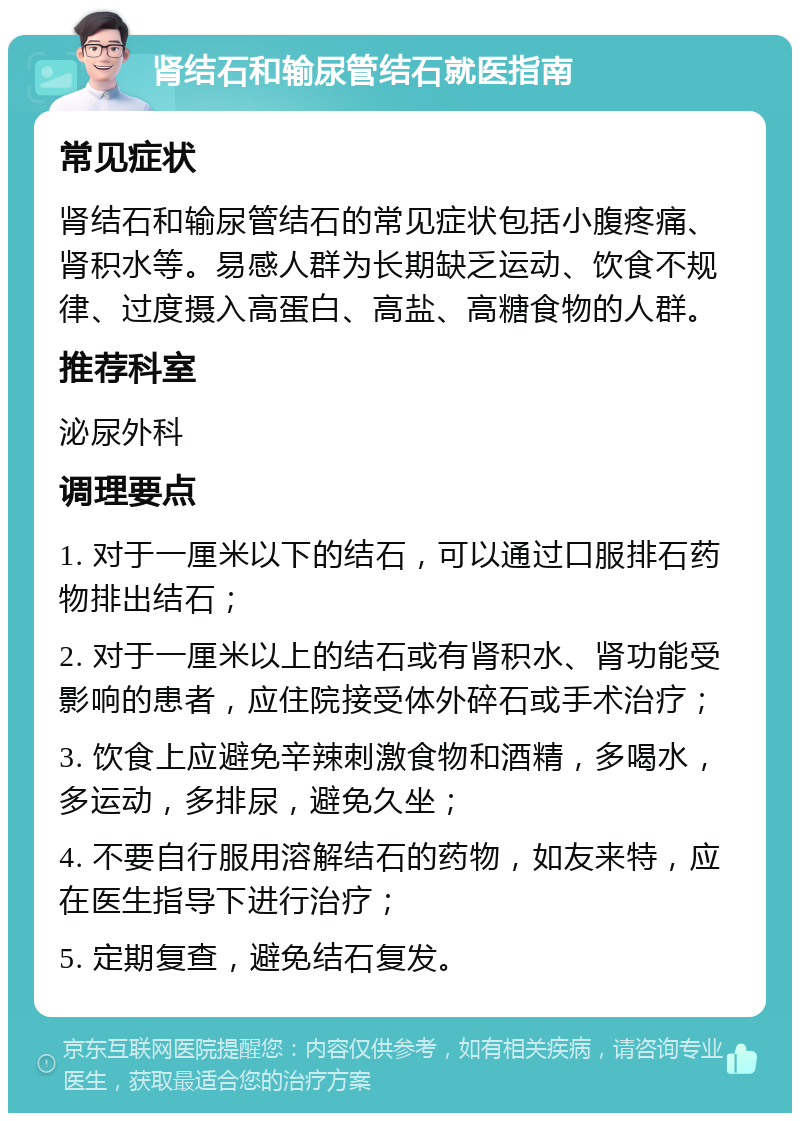 肾结石和输尿管结石就医指南 常见症状 肾结石和输尿管结石的常见症状包括小腹疼痛、肾积水等。易感人群为长期缺乏运动、饮食不规律、过度摄入高蛋白、高盐、高糖食物的人群。 推荐科室 泌尿外科 调理要点 1. 对于一厘米以下的结石，可以通过口服排石药物排出结石； 2. 对于一厘米以上的结石或有肾积水、肾功能受影响的患者，应住院接受体外碎石或手术治疗； 3. 饮食上应避免辛辣刺激食物和酒精，多喝水，多运动，多排尿，避免久坐； 4. 不要自行服用溶解结石的药物，如友来特，应在医生指导下进行治疗； 5. 定期复查，避免结石复发。