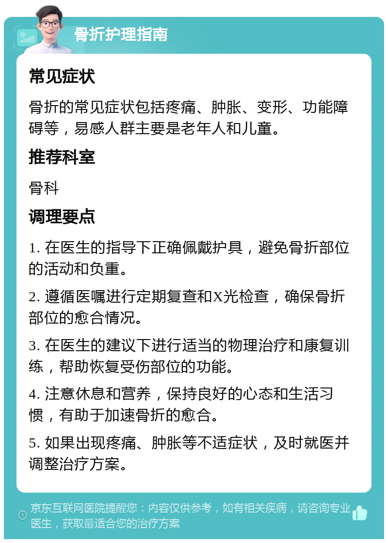 骨折护理指南 常见症状 骨折的常见症状包括疼痛、肿胀、变形、功能障碍等，易感人群主要是老年人和儿童。 推荐科室 骨科 调理要点 1. 在医生的指导下正确佩戴护具，避免骨折部位的活动和负重。 2. 遵循医嘱进行定期复查和X光检查，确保骨折部位的愈合情况。 3. 在医生的建议下进行适当的物理治疗和康复训练，帮助恢复受伤部位的功能。 4. 注意休息和营养，保持良好的心态和生活习惯，有助于加速骨折的愈合。 5. 如果出现疼痛、肿胀等不适症状，及时就医并调整治疗方案。