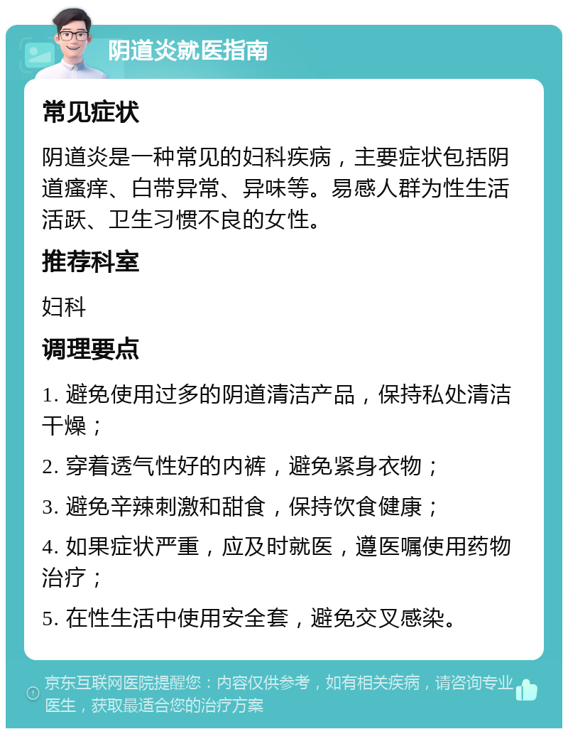 阴道炎就医指南 常见症状 阴道炎是一种常见的妇科疾病，主要症状包括阴道瘙痒、白带异常、异味等。易感人群为性生活活跃、卫生习惯不良的女性。 推荐科室 妇科 调理要点 1. 避免使用过多的阴道清洁产品，保持私处清洁干燥； 2. 穿着透气性好的内裤，避免紧身衣物； 3. 避免辛辣刺激和甜食，保持饮食健康； 4. 如果症状严重，应及时就医，遵医嘱使用药物治疗； 5. 在性生活中使用安全套，避免交叉感染。