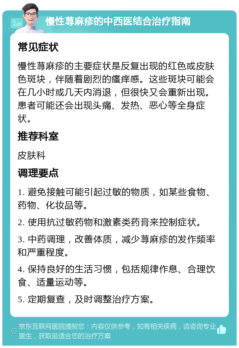 慢性荨麻疹的中西医结合治疗指南 常见症状 慢性荨麻疹的主要症状是反复出现的红色或皮肤色斑块，伴随着剧烈的瘙痒感。这些斑块可能会在几小时或几天内消退，但很快又会重新出现。患者可能还会出现头痛、发热、恶心等全身症状。 推荐科室 皮肤科 调理要点 1. 避免接触可能引起过敏的物质，如某些食物、药物、化妆品等。 2. 使用抗过敏药物和激素类药膏来控制症状。 3. 中药调理，改善体质，减少荨麻疹的发作频率和严重程度。 4. 保持良好的生活习惯，包括规律作息、合理饮食、适量运动等。 5. 定期复查，及时调整治疗方案。