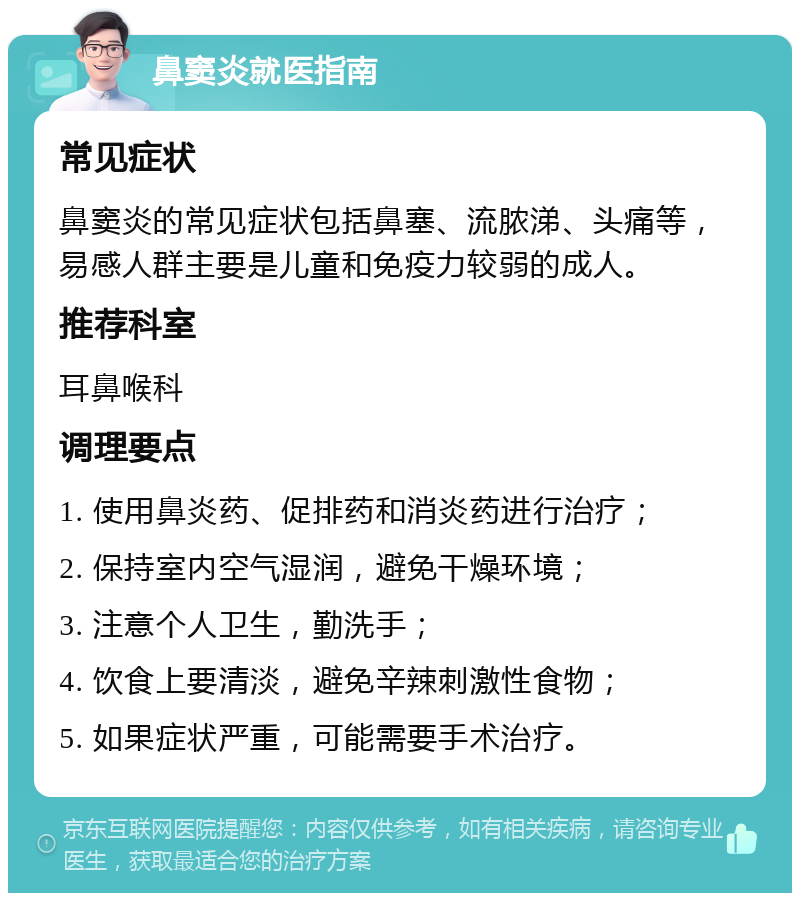 鼻窦炎就医指南 常见症状 鼻窦炎的常见症状包括鼻塞、流脓涕、头痛等，易感人群主要是儿童和免疫力较弱的成人。 推荐科室 耳鼻喉科 调理要点 1. 使用鼻炎药、促排药和消炎药进行治疗； 2. 保持室内空气湿润，避免干燥环境； 3. 注意个人卫生，勤洗手； 4. 饮食上要清淡，避免辛辣刺激性食物； 5. 如果症状严重，可能需要手术治疗。