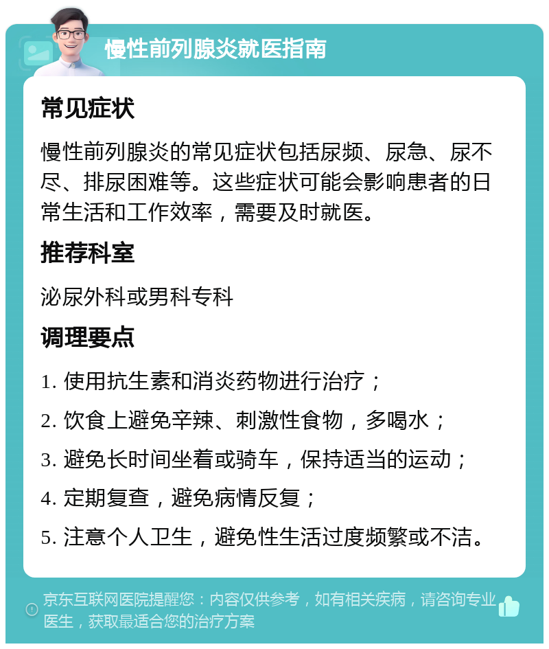 慢性前列腺炎就医指南 常见症状 慢性前列腺炎的常见症状包括尿频、尿急、尿不尽、排尿困难等。这些症状可能会影响患者的日常生活和工作效率，需要及时就医。 推荐科室 泌尿外科或男科专科 调理要点 1. 使用抗生素和消炎药物进行治疗； 2. 饮食上避免辛辣、刺激性食物，多喝水； 3. 避免长时间坐着或骑车，保持适当的运动； 4. 定期复查，避免病情反复； 5. 注意个人卫生，避免性生活过度频繁或不洁。