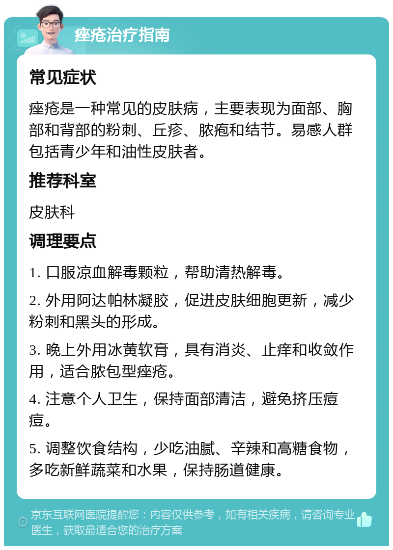 痤疮治疗指南 常见症状 痤疮是一种常见的皮肤病，主要表现为面部、胸部和背部的粉刺、丘疹、脓疱和结节。易感人群包括青少年和油性皮肤者。 推荐科室 皮肤科 调理要点 1. 口服凉血解毒颗粒，帮助清热解毒。 2. 外用阿达帕林凝胶，促进皮肤细胞更新，减少粉刺和黑头的形成。 3. 晚上外用冰黄软膏，具有消炎、止痒和收敛作用，适合脓包型痤疮。 4. 注意个人卫生，保持面部清洁，避免挤压痘痘。 5. 调整饮食结构，少吃油腻、辛辣和高糖食物，多吃新鲜蔬菜和水果，保持肠道健康。