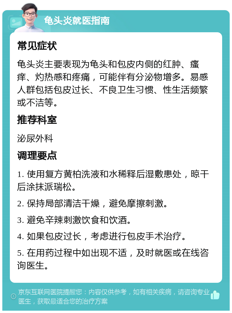 龟头炎就医指南 常见症状 龟头炎主要表现为龟头和包皮内侧的红肿、瘙痒、灼热感和疼痛，可能伴有分泌物增多。易感人群包括包皮过长、不良卫生习惯、性生活频繁或不洁等。 推荐科室 泌尿外科 调理要点 1. 使用复方黄柏洗液和水稀释后湿敷患处，晾干后涂抹派瑞松。 2. 保持局部清洁干燥，避免摩擦刺激。 3. 避免辛辣刺激饮食和饮酒。 4. 如果包皮过长，考虑进行包皮手术治疗。 5. 在用药过程中如出现不适，及时就医或在线咨询医生。