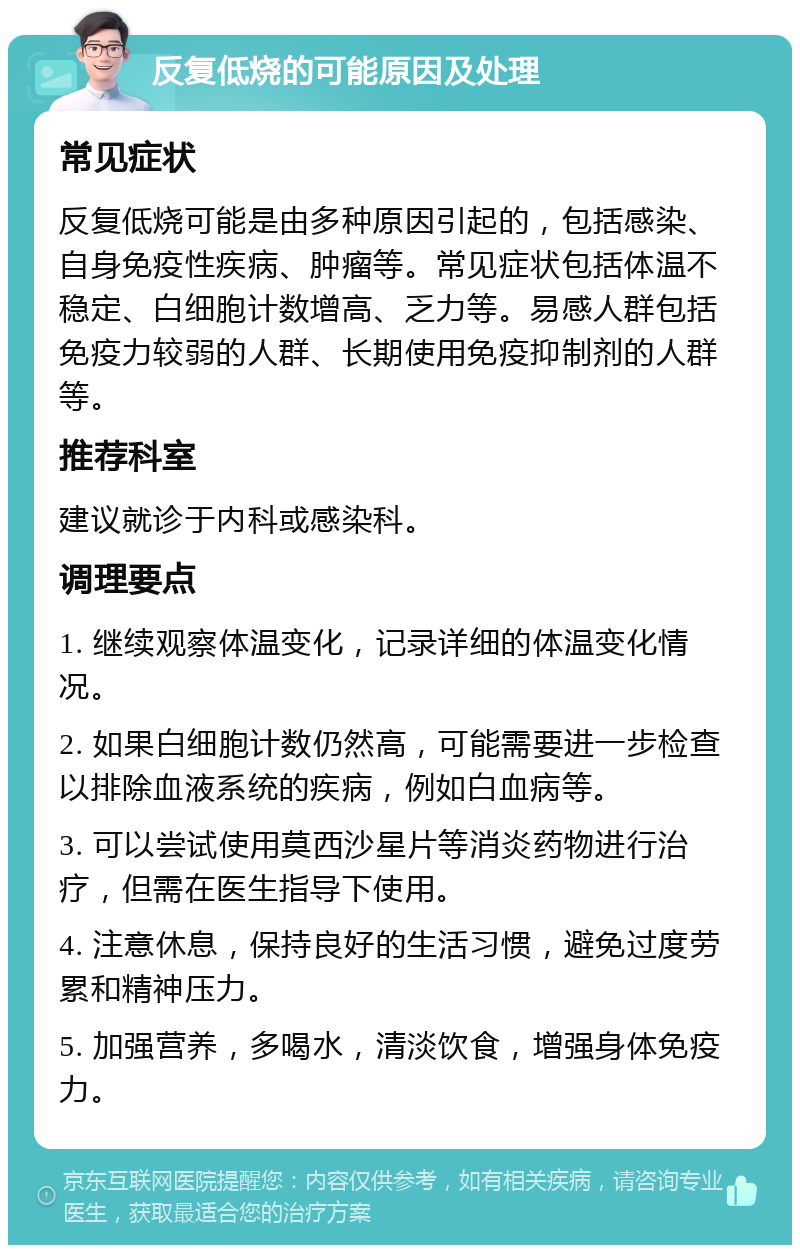 反复低烧的可能原因及处理 常见症状 反复低烧可能是由多种原因引起的，包括感染、自身免疫性疾病、肿瘤等。常见症状包括体温不稳定、白细胞计数增高、乏力等。易感人群包括免疫力较弱的人群、长期使用免疫抑制剂的人群等。 推荐科室 建议就诊于内科或感染科。 调理要点 1. 继续观察体温变化，记录详细的体温变化情况。 2. 如果白细胞计数仍然高，可能需要进一步检查以排除血液系统的疾病，例如白血病等。 3. 可以尝试使用莫西沙星片等消炎药物进行治疗，但需在医生指导下使用。 4. 注意休息，保持良好的生活习惯，避免过度劳累和精神压力。 5. 加强营养，多喝水，清淡饮食，增强身体免疫力。