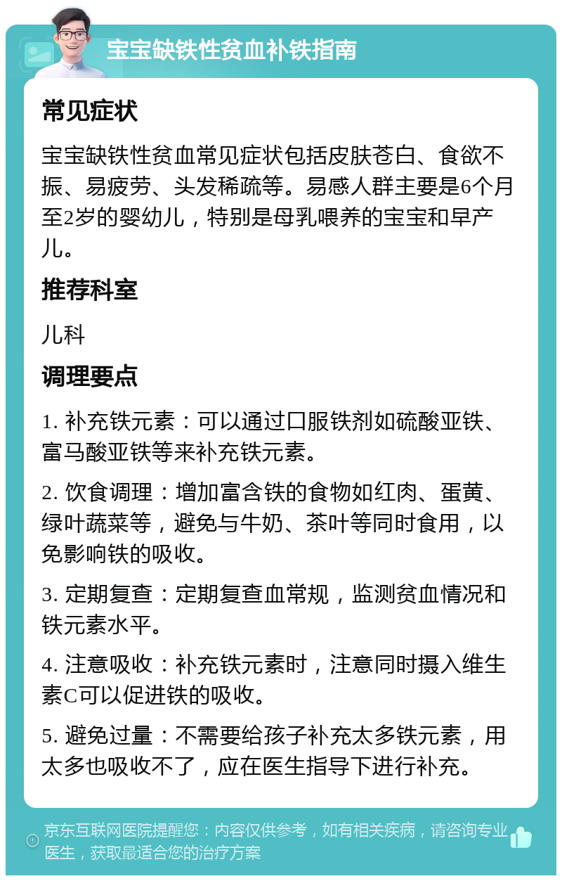 宝宝缺铁性贫血补铁指南 常见症状 宝宝缺铁性贫血常见症状包括皮肤苍白、食欲不振、易疲劳、头发稀疏等。易感人群主要是6个月至2岁的婴幼儿，特别是母乳喂养的宝宝和早产儿。 推荐科室 儿科 调理要点 1. 补充铁元素：可以通过口服铁剂如硫酸亚铁、富马酸亚铁等来补充铁元素。 2. 饮食调理：增加富含铁的食物如红肉、蛋黄、绿叶蔬菜等，避免与牛奶、茶叶等同时食用，以免影响铁的吸收。 3. 定期复查：定期复查血常规，监测贫血情况和铁元素水平。 4. 注意吸收：补充铁元素时，注意同时摄入维生素C可以促进铁的吸收。 5. 避免过量：不需要给孩子补充太多铁元素，用太多也吸收不了，应在医生指导下进行补充。