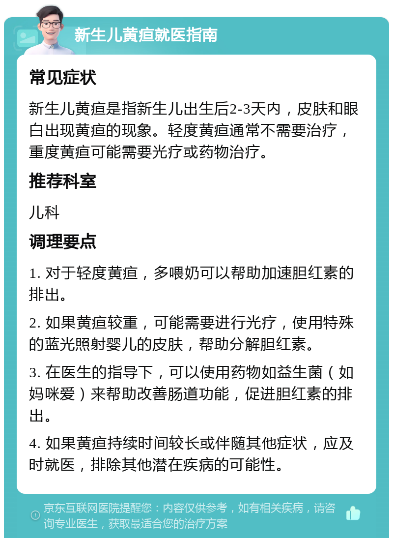 新生儿黄疸就医指南 常见症状 新生儿黄疸是指新生儿出生后2-3天内，皮肤和眼白出现黄疸的现象。轻度黄疸通常不需要治疗，重度黄疸可能需要光疗或药物治疗。 推荐科室 儿科 调理要点 1. 对于轻度黄疸，多喂奶可以帮助加速胆红素的排出。 2. 如果黄疸较重，可能需要进行光疗，使用特殊的蓝光照射婴儿的皮肤，帮助分解胆红素。 3. 在医生的指导下，可以使用药物如益生菌（如妈咪爱）来帮助改善肠道功能，促进胆红素的排出。 4. 如果黄疸持续时间较长或伴随其他症状，应及时就医，排除其他潜在疾病的可能性。