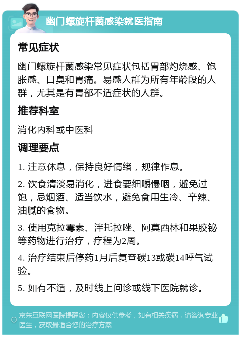 幽门螺旋杆菌感染就医指南 常见症状 幽门螺旋杆菌感染常见症状包括胃部灼烧感、饱胀感、口臭和胃痛。易感人群为所有年龄段的人群，尤其是有胃部不适症状的人群。 推荐科室 消化内科或中医科 调理要点 1. 注意休息，保持良好情绪，规律作息。 2. 饮食清淡易消化，进食要细嚼慢咽，避免过饱，忌烟酒、适当饮水，避免食用生冷、辛辣、油腻的食物。 3. 使用克拉霉素、泮托拉唑、阿莫西林和果胶铋等药物进行治疗，疗程为2周。 4. 治疗结束后停药1月后复查碳13或碳14呼气试验。 5. 如有不适，及时线上问诊或线下医院就诊。