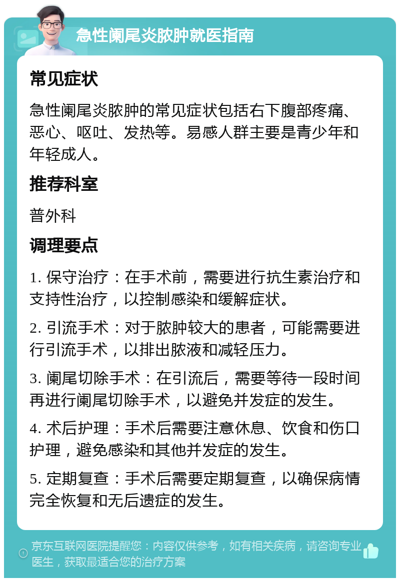 急性阑尾炎脓肿就医指南 常见症状 急性阑尾炎脓肿的常见症状包括右下腹部疼痛、恶心、呕吐、发热等。易感人群主要是青少年和年轻成人。 推荐科室 普外科 调理要点 1. 保守治疗：在手术前，需要进行抗生素治疗和支持性治疗，以控制感染和缓解症状。 2. 引流手术：对于脓肿较大的患者，可能需要进行引流手术，以排出脓液和减轻压力。 3. 阑尾切除手术：在引流后，需要等待一段时间再进行阑尾切除手术，以避免并发症的发生。 4. 术后护理：手术后需要注意休息、饮食和伤口护理，避免感染和其他并发症的发生。 5. 定期复查：手术后需要定期复查，以确保病情完全恢复和无后遗症的发生。