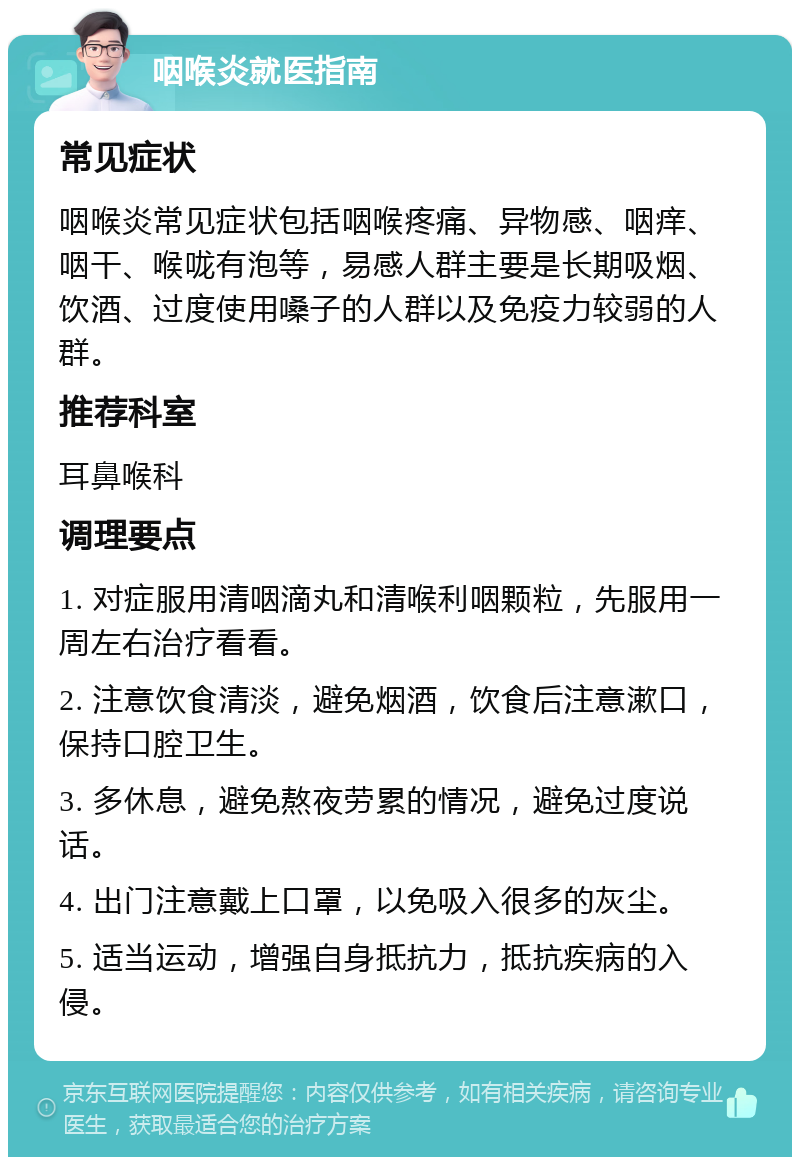 咽喉炎就医指南 常见症状 咽喉炎常见症状包括咽喉疼痛、异物感、咽痒、咽干、喉咙有泡等，易感人群主要是长期吸烟、饮酒、过度使用嗓子的人群以及免疫力较弱的人群。 推荐科室 耳鼻喉科 调理要点 1. 对症服用清咽滴丸和清喉利咽颗粒，先服用一周左右治疗看看。 2. 注意饮食清淡，避免烟酒，饮食后注意漱口，保持口腔卫生。 3. 多休息，避免熬夜劳累的情况，避免过度说话。 4. 出门注意戴上口罩，以免吸入很多的灰尘。 5. 适当运动，增强自身抵抗力，抵抗疾病的入侵。