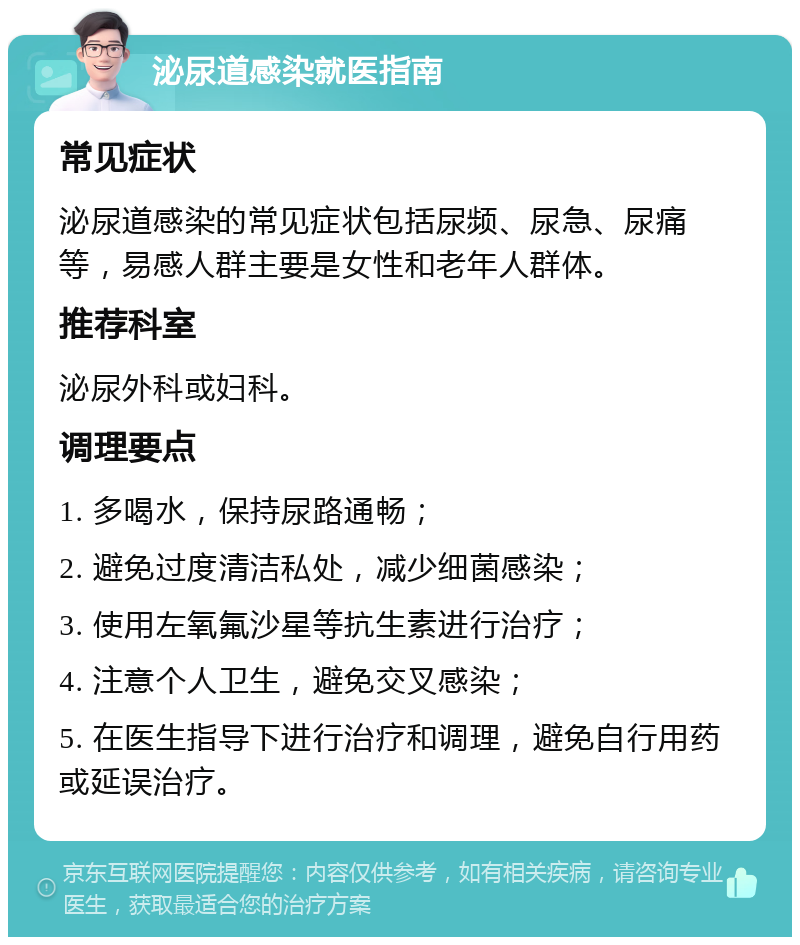 泌尿道感染就医指南 常见症状 泌尿道感染的常见症状包括尿频、尿急、尿痛等，易感人群主要是女性和老年人群体。 推荐科室 泌尿外科或妇科。 调理要点 1. 多喝水，保持尿路通畅； 2. 避免过度清洁私处，减少细菌感染； 3. 使用左氧氟沙星等抗生素进行治疗； 4. 注意个人卫生，避免交叉感染； 5. 在医生指导下进行治疗和调理，避免自行用药或延误治疗。