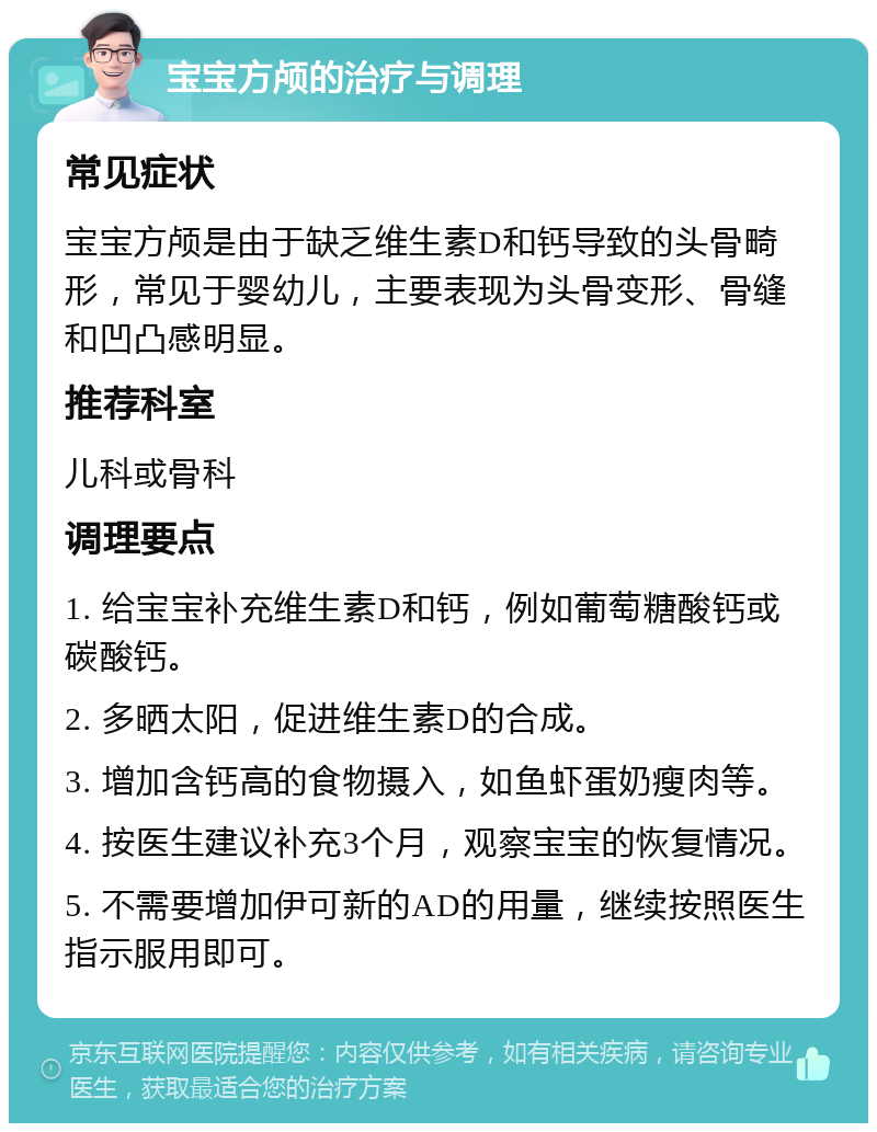 宝宝方颅的治疗与调理 常见症状 宝宝方颅是由于缺乏维生素D和钙导致的头骨畸形，常见于婴幼儿，主要表现为头骨变形、骨缝和凹凸感明显。 推荐科室 儿科或骨科 调理要点 1. 给宝宝补充维生素D和钙，例如葡萄糖酸钙或碳酸钙。 2. 多晒太阳，促进维生素D的合成。 3. 增加含钙高的食物摄入，如鱼虾蛋奶瘦肉等。 4. 按医生建议补充3个月，观察宝宝的恢复情况。 5. 不需要增加伊可新的AD的用量，继续按照医生指示服用即可。