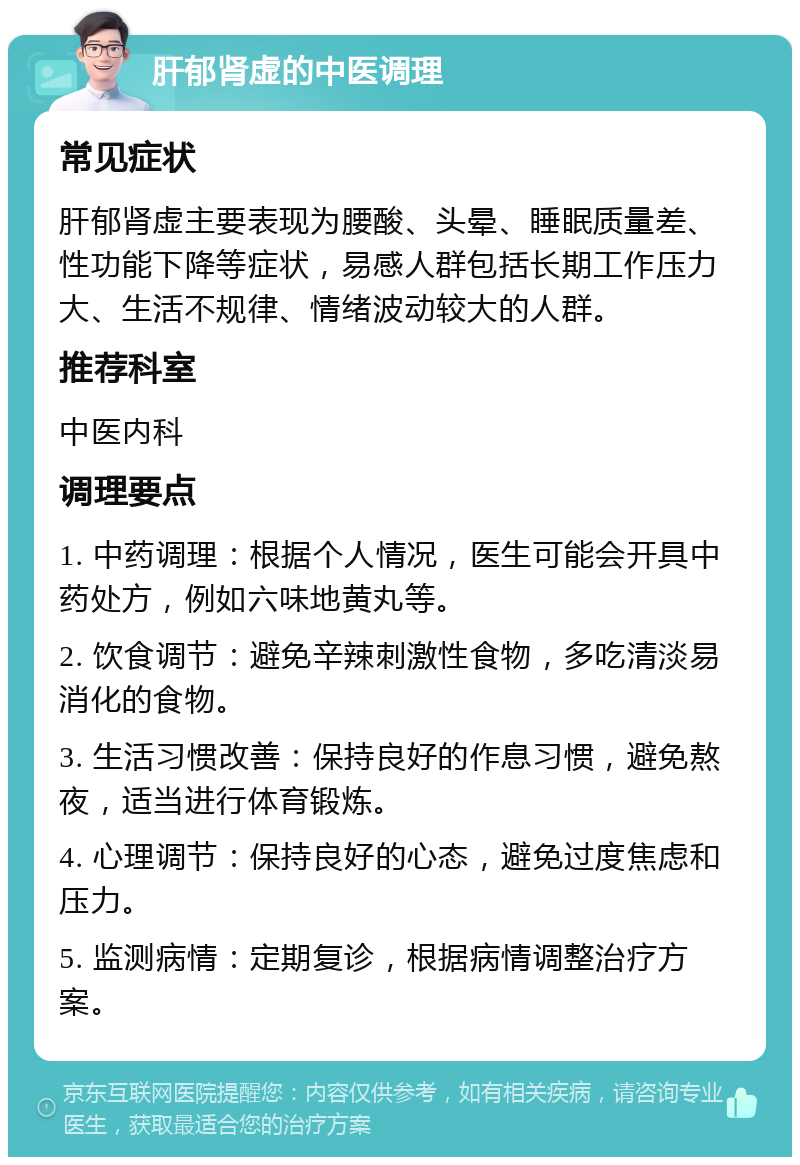 肝郁肾虚的中医调理 常见症状 肝郁肾虚主要表现为腰酸、头晕、睡眠质量差、性功能下降等症状，易感人群包括长期工作压力大、生活不规律、情绪波动较大的人群。 推荐科室 中医内科 调理要点 1. 中药调理：根据个人情况，医生可能会开具中药处方，例如六味地黄丸等。 2. 饮食调节：避免辛辣刺激性食物，多吃清淡易消化的食物。 3. 生活习惯改善：保持良好的作息习惯，避免熬夜，适当进行体育锻炼。 4. 心理调节：保持良好的心态，避免过度焦虑和压力。 5. 监测病情：定期复诊，根据病情调整治疗方案。