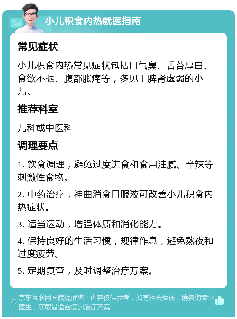 小儿积食内热就医指南 常见症状 小儿积食内热常见症状包括口气臭、舌苔厚白、食欲不振、腹部胀痛等，多见于脾肾虚弱的小儿。 推荐科室 儿科或中医科 调理要点 1. 饮食调理，避免过度进食和食用油腻、辛辣等刺激性食物。 2. 中药治疗，神曲消食口服液可改善小儿积食内热症状。 3. 适当运动，增强体质和消化能力。 4. 保持良好的生活习惯，规律作息，避免熬夜和过度疲劳。 5. 定期复查，及时调整治疗方案。