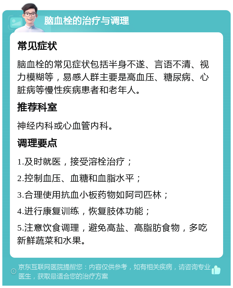 脑血栓的治疗与调理 常见症状 脑血栓的常见症状包括半身不遂、言语不清、视力模糊等，易感人群主要是高血压、糖尿病、心脏病等慢性疾病患者和老年人。 推荐科室 神经内科或心血管内科。 调理要点 1.及时就医，接受溶栓治疗； 2.控制血压、血糖和血脂水平； 3.合理使用抗血小板药物如阿司匹林； 4.进行康复训练，恢复肢体功能； 5.注意饮食调理，避免高盐、高脂肪食物，多吃新鲜蔬菜和水果。