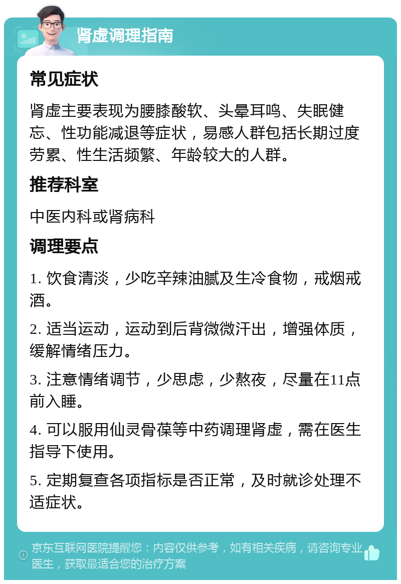 肾虚调理指南 常见症状 肾虚主要表现为腰膝酸软、头晕耳鸣、失眠健忘、性功能减退等症状，易感人群包括长期过度劳累、性生活频繁、年龄较大的人群。 推荐科室 中医内科或肾病科 调理要点 1. 饮食清淡，少吃辛辣油腻及生冷食物，戒烟戒酒。 2. 适当运动，运动到后背微微汗出，增强体质，缓解情绪压力。 3. 注意情绪调节，少思虑，少熬夜，尽量在11点前入睡。 4. 可以服用仙灵骨葆等中药调理肾虚，需在医生指导下使用。 5. 定期复查各项指标是否正常，及时就诊处理不适症状。