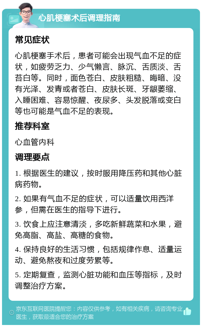 心肌梗塞术后调理指南 常见症状 心肌梗塞手术后，患者可能会出现气血不足的症状，如疲劳乏力、少气懒言、脉沉、舌质淡、舌苔白等。同时，面色苍白、皮肤粗糙、晦暗、没有光泽、发青或者苍白、皮肤长斑、牙龈萎缩、入睡困难、容易惊醒、夜尿多、头发脱落或变白等也可能是气血不足的表现。 推荐科室 心血管内科 调理要点 1. 根据医生的建议，按时服用降压药和其他心脏病药物。 2. 如果有气血不足的症状，可以适量饮用西洋参，但需在医生的指导下进行。 3. 饮食上应注意清淡，多吃新鲜蔬菜和水果，避免高脂、高盐、高糖的食物。 4. 保持良好的生活习惯，包括规律作息、适量运动、避免熬夜和过度劳累等。 5. 定期复查，监测心脏功能和血压等指标，及时调整治疗方案。