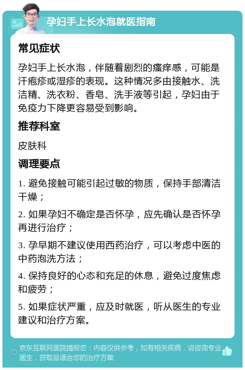 孕妇手上长水泡就医指南 常见症状 孕妇手上长水泡，伴随着剧烈的瘙痒感，可能是汗疱疹或湿疹的表现。这种情况多由接触水、洗洁精、洗衣粉、香皂、洗手液等引起，孕妇由于免疫力下降更容易受到影响。 推荐科室 皮肤科 调理要点 1. 避免接触可能引起过敏的物质，保持手部清洁干燥； 2. 如果孕妇不确定是否怀孕，应先确认是否怀孕再进行治疗； 3. 孕早期不建议使用西药治疗，可以考虑中医的中药泡洗方法； 4. 保持良好的心态和充足的休息，避免过度焦虑和疲劳； 5. 如果症状严重，应及时就医，听从医生的专业建议和治疗方案。