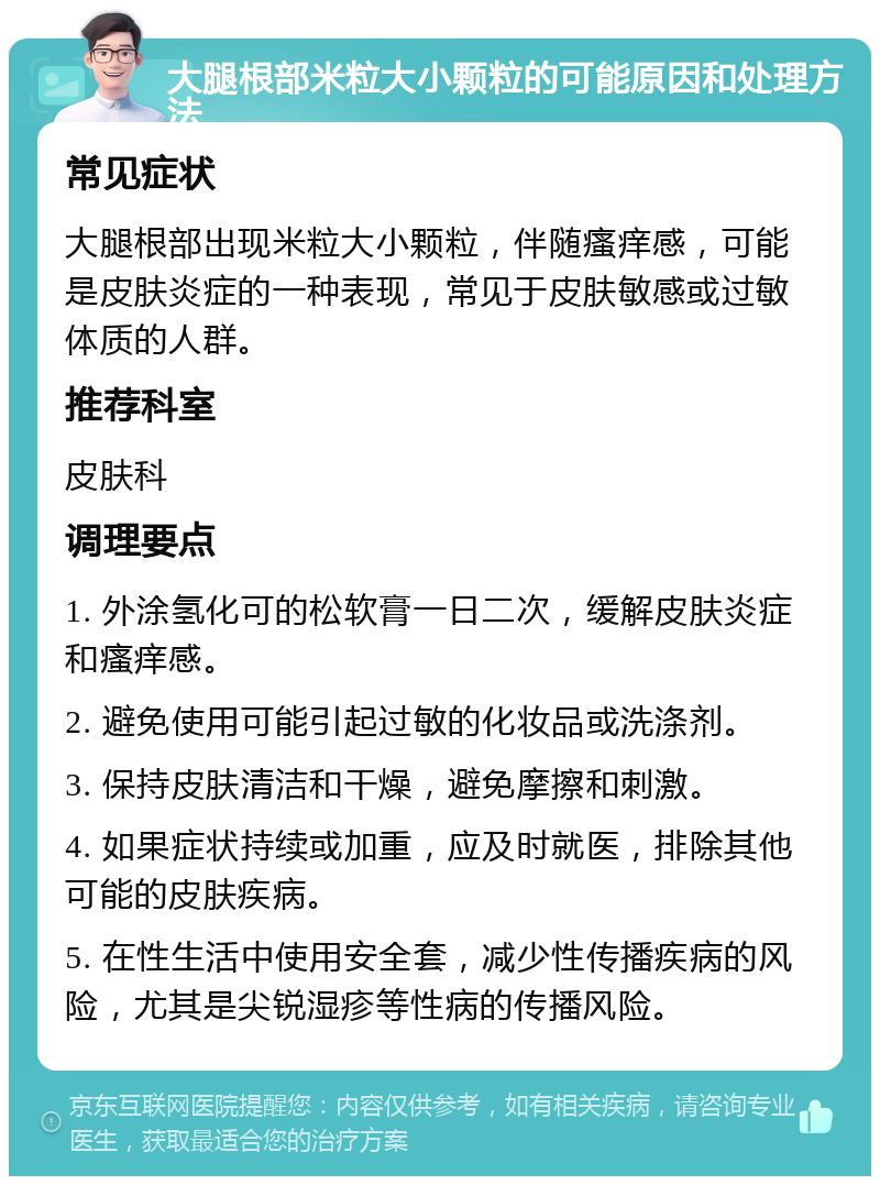 大腿根部米粒大小颗粒的可能原因和处理方法 常见症状 大腿根部出现米粒大小颗粒，伴随瘙痒感，可能是皮肤炎症的一种表现，常见于皮肤敏感或过敏体质的人群。 推荐科室 皮肤科 调理要点 1. 外涂氢化可的松软膏一日二次，缓解皮肤炎症和瘙痒感。 2. 避免使用可能引起过敏的化妆品或洗涤剂。 3. 保持皮肤清洁和干燥，避免摩擦和刺激。 4. 如果症状持续或加重，应及时就医，排除其他可能的皮肤疾病。 5. 在性生活中使用安全套，减少性传播疾病的风险，尤其是尖锐湿疹等性病的传播风险。