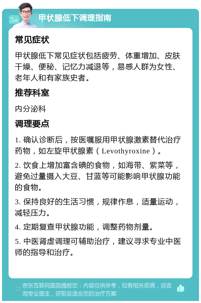 甲状腺低下调理指南 常见症状 甲状腺低下常见症状包括疲劳、体重增加、皮肤干燥、便秘、记忆力减退等，易感人群为女性、老年人和有家族史者。 推荐科室 内分泌科 调理要点 1. 确认诊断后，按医嘱服用甲状腺激素替代治疗药物，如左旋甲状腺素（Levothyroxine）。 2. 饮食上增加富含碘的食物，如海带、紫菜等，避免过量摄入大豆、甘蓝等可能影响甲状腺功能的食物。 3. 保持良好的生活习惯，规律作息，适量运动，减轻压力。 4. 定期复查甲状腺功能，调整药物剂量。 5. 中医肾虚调理可辅助治疗，建议寻求专业中医师的指导和治疗。