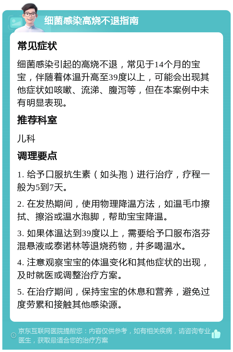 细菌感染高烧不退指南 常见症状 细菌感染引起的高烧不退，常见于14个月的宝宝，伴随着体温升高至39度以上，可能会出现其他症状如咳嗽、流涕、腹泻等，但在本案例中未有明显表现。 推荐科室 儿科 调理要点 1. 给予口服抗生素（如头孢）进行治疗，疗程一般为5到7天。 2. 在发热期间，使用物理降温方法，如温毛巾擦拭、擦浴或温水泡脚，帮助宝宝降温。 3. 如果体温达到39度以上，需要给予口服布洛芬混悬液或泰诺林等退烧药物，并多喝温水。 4. 注意观察宝宝的体温变化和其他症状的出现，及时就医或调整治疗方案。 5. 在治疗期间，保持宝宝的休息和营养，避免过度劳累和接触其他感染源。