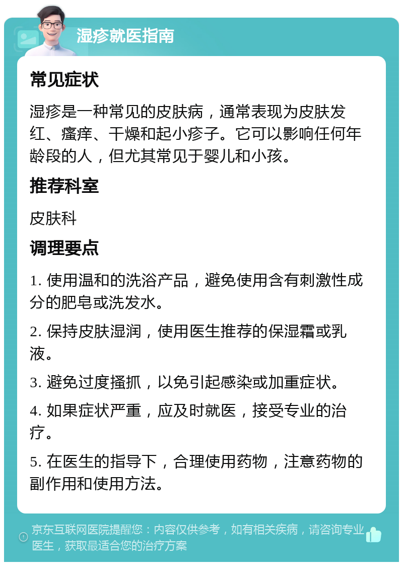 湿疹就医指南 常见症状 湿疹是一种常见的皮肤病，通常表现为皮肤发红、瘙痒、干燥和起小疹子。它可以影响任何年龄段的人，但尤其常见于婴儿和小孩。 推荐科室 皮肤科 调理要点 1. 使用温和的洗浴产品，避免使用含有刺激性成分的肥皂或洗发水。 2. 保持皮肤湿润，使用医生推荐的保湿霜或乳液。 3. 避免过度搔抓，以免引起感染或加重症状。 4. 如果症状严重，应及时就医，接受专业的治疗。 5. 在医生的指导下，合理使用药物，注意药物的副作用和使用方法。