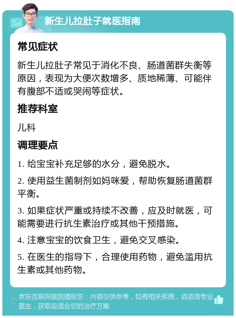 新生儿拉肚子就医指南 常见症状 新生儿拉肚子常见于消化不良、肠道菌群失衡等原因，表现为大便次数增多、质地稀薄、可能伴有腹部不适或哭闹等症状。 推荐科室 儿科 调理要点 1. 给宝宝补充足够的水分，避免脱水。 2. 使用益生菌制剂如妈咪爱，帮助恢复肠道菌群平衡。 3. 如果症状严重或持续不改善，应及时就医，可能需要进行抗生素治疗或其他干预措施。 4. 注意宝宝的饮食卫生，避免交叉感染。 5. 在医生的指导下，合理使用药物，避免滥用抗生素或其他药物。