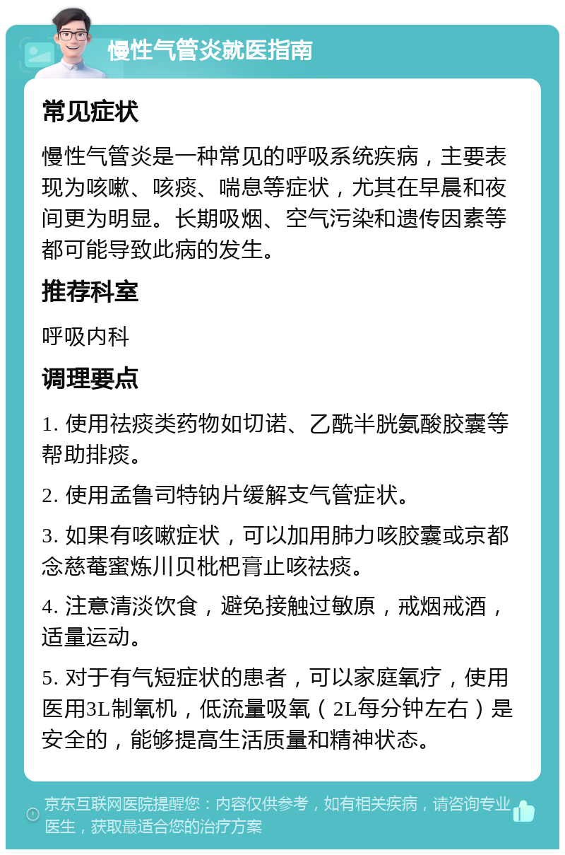 慢性气管炎就医指南 常见症状 慢性气管炎是一种常见的呼吸系统疾病，主要表现为咳嗽、咳痰、喘息等症状，尤其在早晨和夜间更为明显。长期吸烟、空气污染和遗传因素等都可能导致此病的发生。 推荐科室 呼吸内科 调理要点 1. 使用祛痰类药物如切诺、乙酰半胱氨酸胶囊等帮助排痰。 2. 使用孟鲁司特钠片缓解支气管症状。 3. 如果有咳嗽症状，可以加用肺力咳胶囊或京都念慈菴蜜炼川贝枇杷膏止咳祛痰。 4. 注意清淡饮食，避免接触过敏原，戒烟戒酒，适量运动。 5. 对于有气短症状的患者，可以家庭氧疗，使用医用3L制氧机，低流量吸氧（2L每分钟左右）是安全的，能够提高生活质量和精神状态。