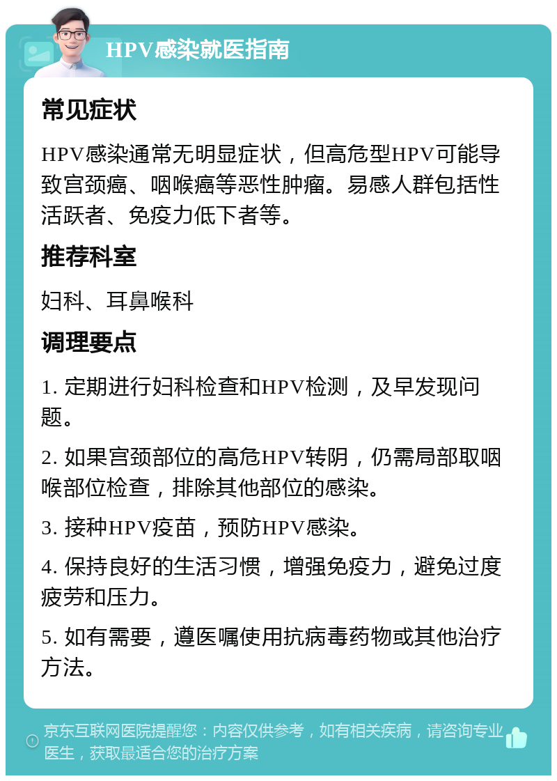 HPV感染就医指南 常见症状 HPV感染通常无明显症状，但高危型HPV可能导致宫颈癌、咽喉癌等恶性肿瘤。易感人群包括性活跃者、免疫力低下者等。 推荐科室 妇科、耳鼻喉科 调理要点 1. 定期进行妇科检查和HPV检测，及早发现问题。 2. 如果宫颈部位的高危HPV转阴，仍需局部取咽喉部位检查，排除其他部位的感染。 3. 接种HPV疫苗，预防HPV感染。 4. 保持良好的生活习惯，增强免疫力，避免过度疲劳和压力。 5. 如有需要，遵医嘱使用抗病毒药物或其他治疗方法。