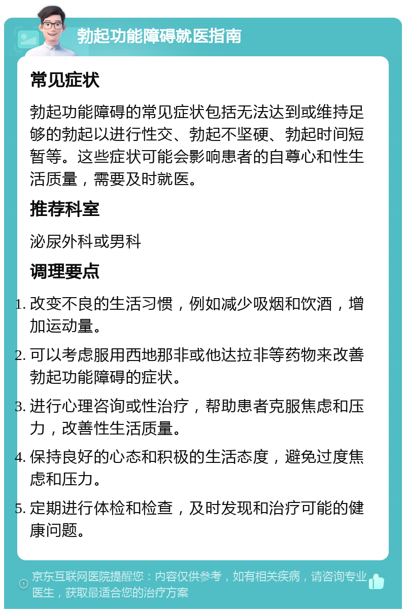 勃起功能障碍就医指南 常见症状 勃起功能障碍的常见症状包括无法达到或维持足够的勃起以进行性交、勃起不坚硬、勃起时间短暂等。这些症状可能会影响患者的自尊心和性生活质量，需要及时就医。 推荐科室 泌尿外科或男科 调理要点 改变不良的生活习惯，例如减少吸烟和饮酒，增加运动量。 可以考虑服用西地那非或他达拉非等药物来改善勃起功能障碍的症状。 进行心理咨询或性治疗，帮助患者克服焦虑和压力，改善性生活质量。 保持良好的心态和积极的生活态度，避免过度焦虑和压力。 定期进行体检和检查，及时发现和治疗可能的健康问题。