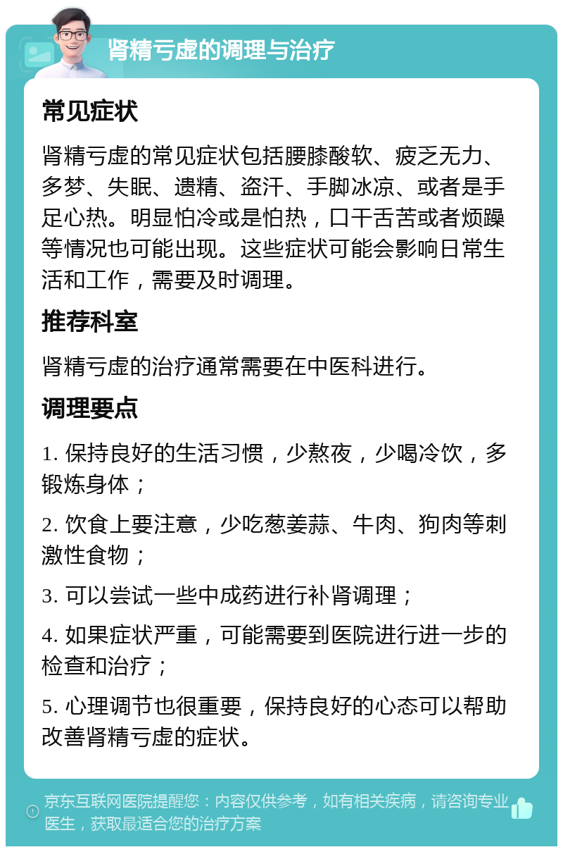 肾精亏虚的调理与治疗 常见症状 肾精亏虚的常见症状包括腰膝酸软、疲乏无力、多梦、失眠、遗精、盗汗、手脚冰凉、或者是手足心热。明显怕冷或是怕热，口干舌苦或者烦躁等情况也可能出现。这些症状可能会影响日常生活和工作，需要及时调理。 推荐科室 肾精亏虚的治疗通常需要在中医科进行。 调理要点 1. 保持良好的生活习惯，少熬夜，少喝冷饮，多锻炼身体； 2. 饮食上要注意，少吃葱姜蒜、牛肉、狗肉等刺激性食物； 3. 可以尝试一些中成药进行补肾调理； 4. 如果症状严重，可能需要到医院进行进一步的检查和治疗； 5. 心理调节也很重要，保持良好的心态可以帮助改善肾精亏虚的症状。