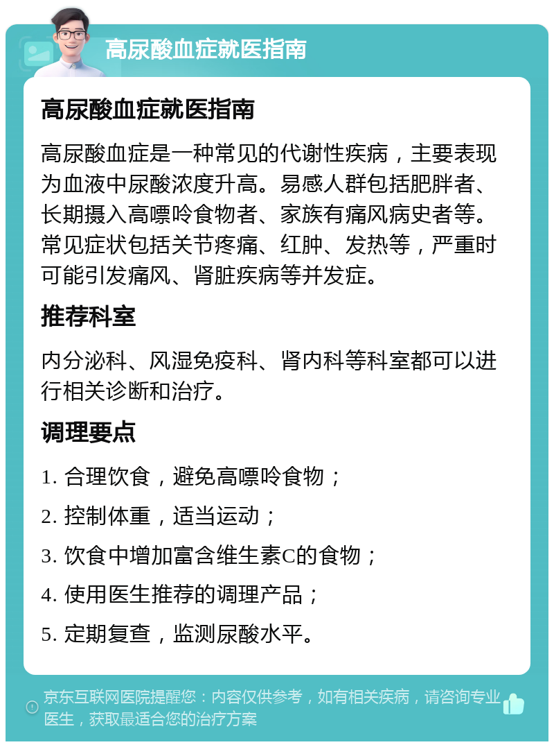 高尿酸血症就医指南 高尿酸血症就医指南 高尿酸血症是一种常见的代谢性疾病，主要表现为血液中尿酸浓度升高。易感人群包括肥胖者、长期摄入高嘌呤食物者、家族有痛风病史者等。常见症状包括关节疼痛、红肿、发热等，严重时可能引发痛风、肾脏疾病等并发症。 推荐科室 内分泌科、风湿免疫科、肾内科等科室都可以进行相关诊断和治疗。 调理要点 1. 合理饮食，避免高嘌呤食物； 2. 控制体重，适当运动； 3. 饮食中增加富含维生素C的食物； 4. 使用医生推荐的调理产品； 5. 定期复查，监测尿酸水平。