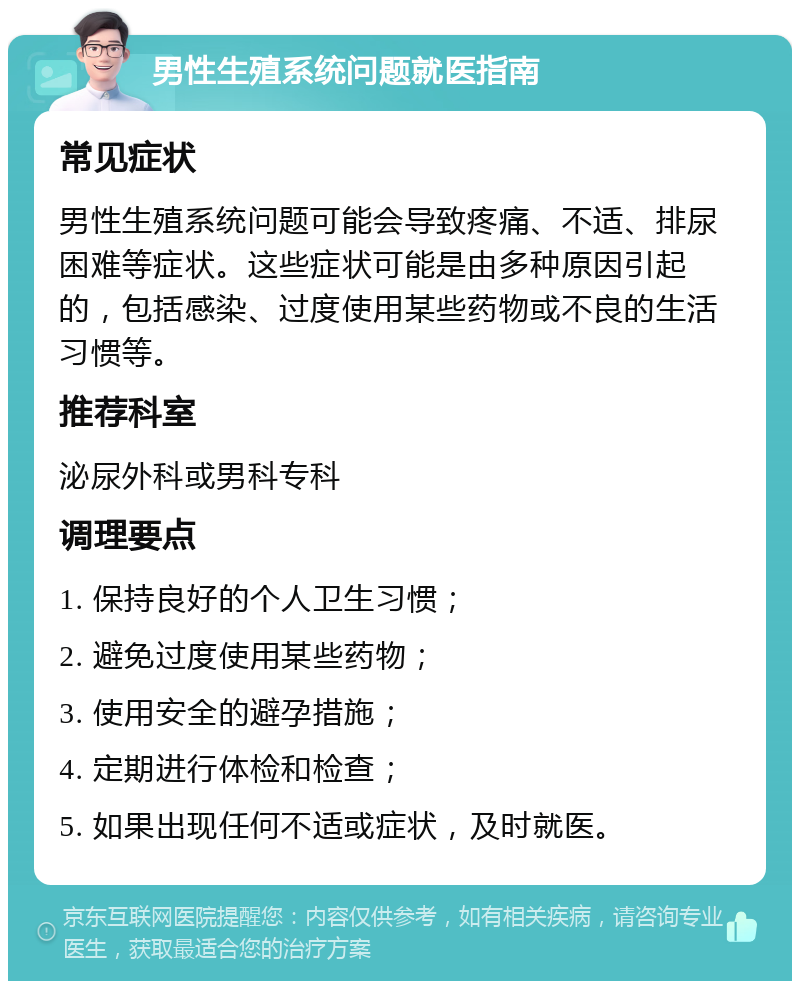 男性生殖系统问题就医指南 常见症状 男性生殖系统问题可能会导致疼痛、不适、排尿困难等症状。这些症状可能是由多种原因引起的，包括感染、过度使用某些药物或不良的生活习惯等。 推荐科室 泌尿外科或男科专科 调理要点 1. 保持良好的个人卫生习惯； 2. 避免过度使用某些药物； 3. 使用安全的避孕措施； 4. 定期进行体检和检查； 5. 如果出现任何不适或症状，及时就医。