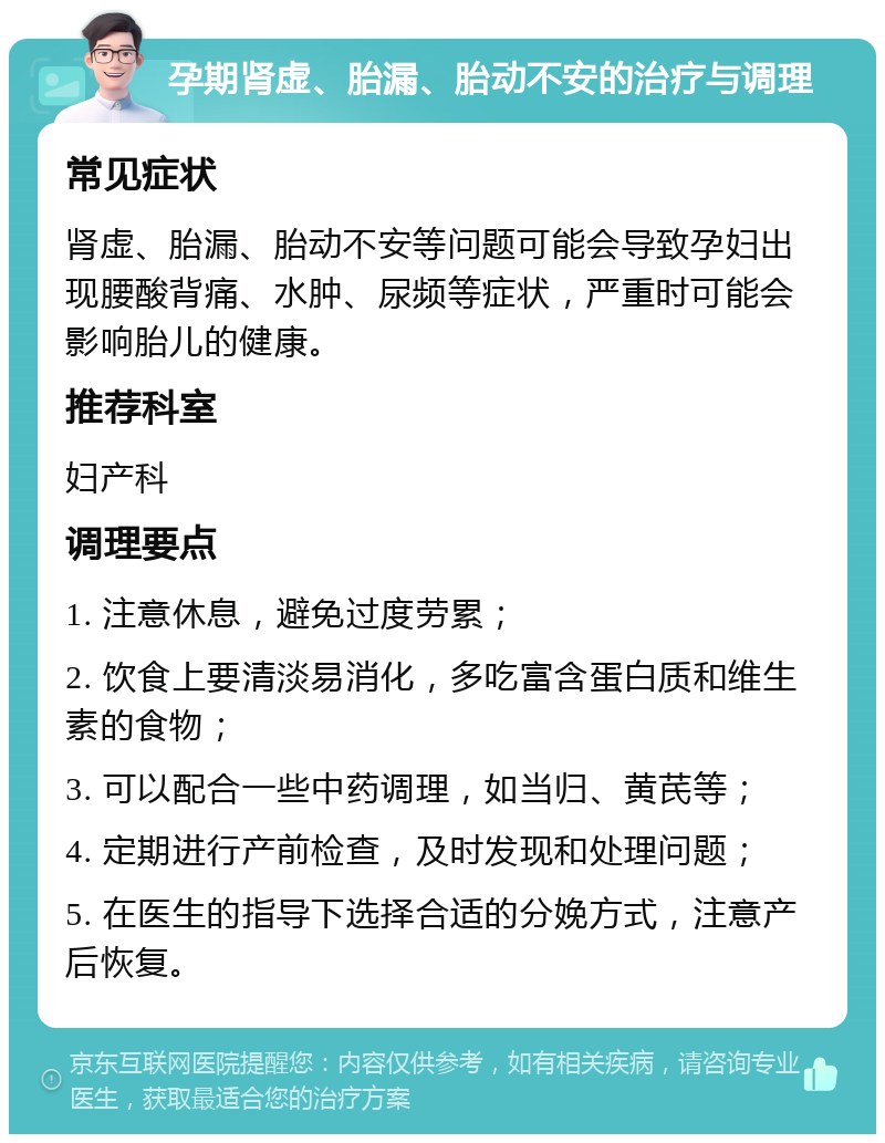 孕期肾虚、胎漏、胎动不安的治疗与调理 常见症状 肾虚、胎漏、胎动不安等问题可能会导致孕妇出现腰酸背痛、水肿、尿频等症状，严重时可能会影响胎儿的健康。 推荐科室 妇产科 调理要点 1. 注意休息，避免过度劳累； 2. 饮食上要清淡易消化，多吃富含蛋白质和维生素的食物； 3. 可以配合一些中药调理，如当归、黄芪等； 4. 定期进行产前检查，及时发现和处理问题； 5. 在医生的指导下选择合适的分娩方式，注意产后恢复。