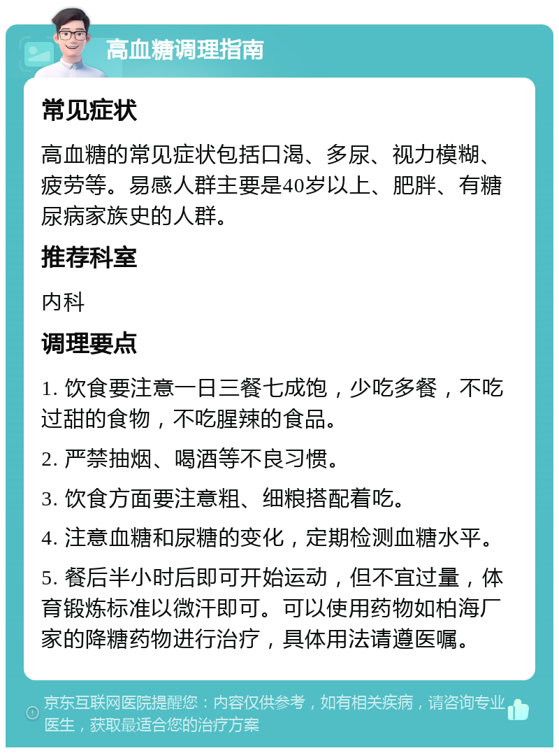 高血糖调理指南 常见症状 高血糖的常见症状包括口渴、多尿、视力模糊、疲劳等。易感人群主要是40岁以上、肥胖、有糖尿病家族史的人群。 推荐科室 内科 调理要点 1. 饮食要注意一日三餐七成饱，少吃多餐，不吃过甜的食物，不吃腥辣的食品。 2. 严禁抽烟、喝酒等不良习惯。 3. 饮食方面要注意粗、细粮搭配着吃。 4. 注意血糖和尿糖的变化，定期检测血糖水平。 5. 餐后半小时后即可开始运动，但不宜过量，体育锻炼标准以微汗即可。可以使用药物如柏海厂家的降糖药物进行治疗，具体用法请遵医嘱。