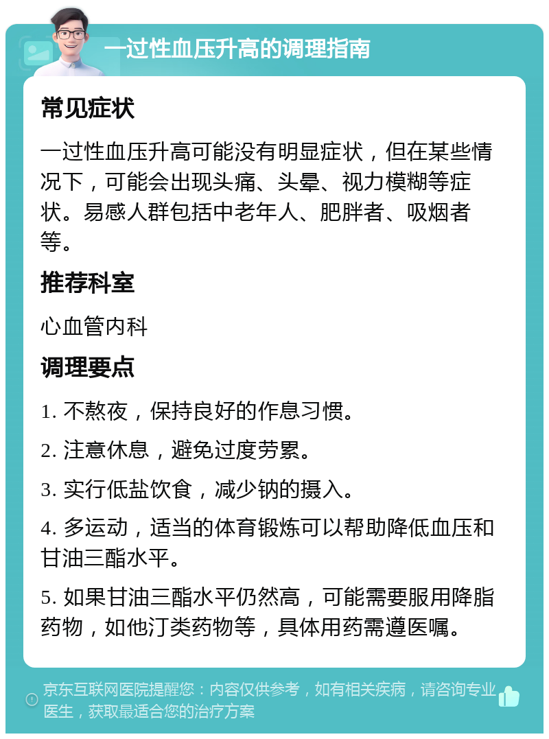 一过性血压升高的调理指南 常见症状 一过性血压升高可能没有明显症状，但在某些情况下，可能会出现头痛、头晕、视力模糊等症状。易感人群包括中老年人、肥胖者、吸烟者等。 推荐科室 心血管内科 调理要点 1. 不熬夜，保持良好的作息习惯。 2. 注意休息，避免过度劳累。 3. 实行低盐饮食，减少钠的摄入。 4. 多运动，适当的体育锻炼可以帮助降低血压和甘油三酯水平。 5. 如果甘油三酯水平仍然高，可能需要服用降脂药物，如他汀类药物等，具体用药需遵医嘱。