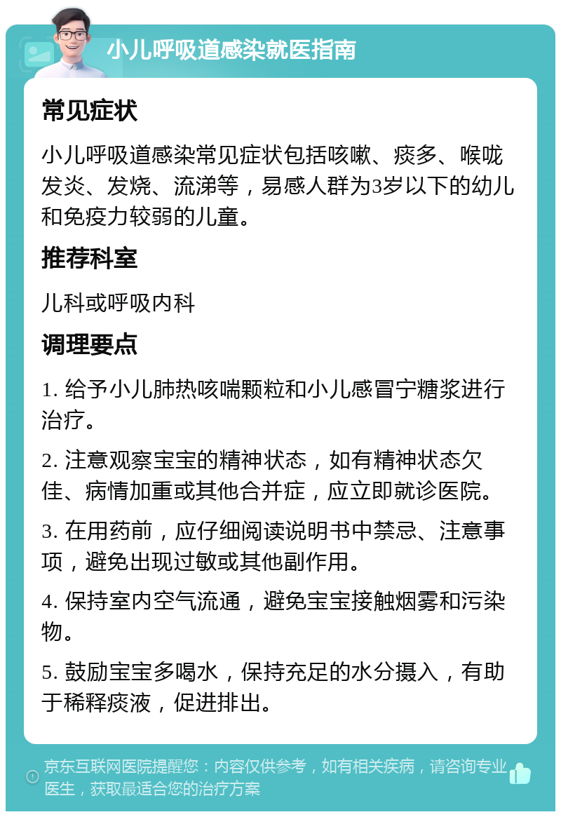 小儿呼吸道感染就医指南 常见症状 小儿呼吸道感染常见症状包括咳嗽、痰多、喉咙发炎、发烧、流涕等，易感人群为3岁以下的幼儿和免疫力较弱的儿童。 推荐科室 儿科或呼吸内科 调理要点 1. 给予小儿肺热咳喘颗粒和小儿感冒宁糖浆进行治疗。 2. 注意观察宝宝的精神状态，如有精神状态欠佳、病情加重或其他合并症，应立即就诊医院。 3. 在用药前，应仔细阅读说明书中禁忌、注意事项，避免出现过敏或其他副作用。 4. 保持室内空气流通，避免宝宝接触烟雾和污染物。 5. 鼓励宝宝多喝水，保持充足的水分摄入，有助于稀释痰液，促进排出。